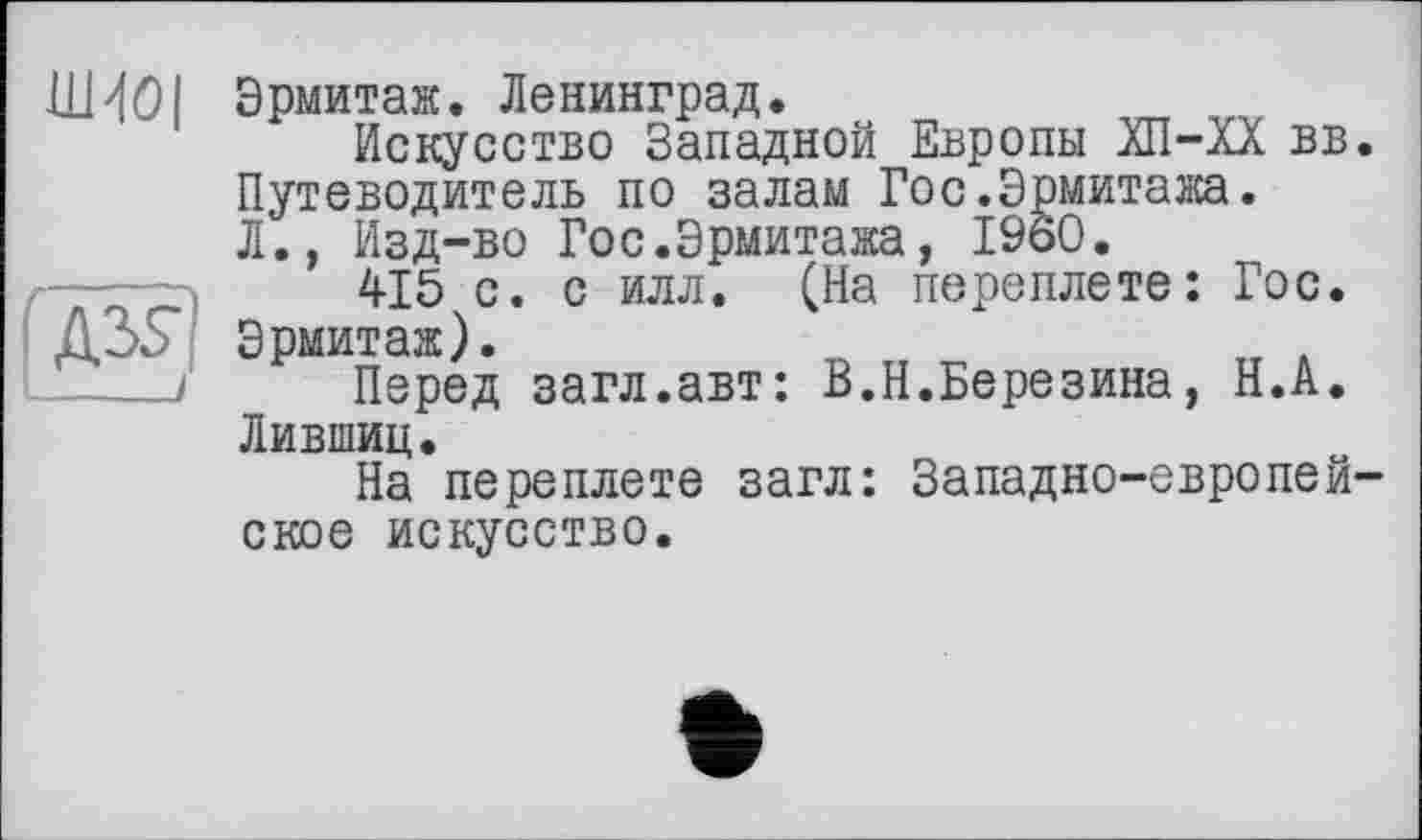 ﻿Эрмитаж. Ленинград.
Искусство Западной Европы ХП-ХХ вв. Путеводитель по залам Гос.Эрмитажа. Л., Изд-во Гос.Эрмитажа, I960.
415 с. с илл. (На переплете: Гос. Эрмитаж).
Перед загл.авт: В.Н.Березина, Н.А. Лившиц.
На переплете загл: Западно-европейское искусство.